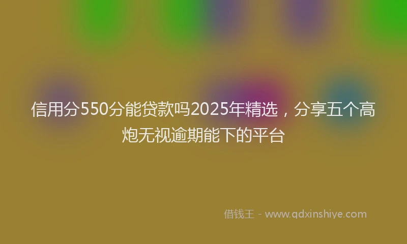信用分550分能贷款吗2025年精选，分享五个高炮无视逾期能下的平台
