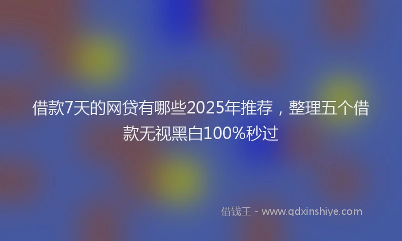 借款7天的网贷有哪些2025年推荐，整理五个借款无视黑白100%秒过