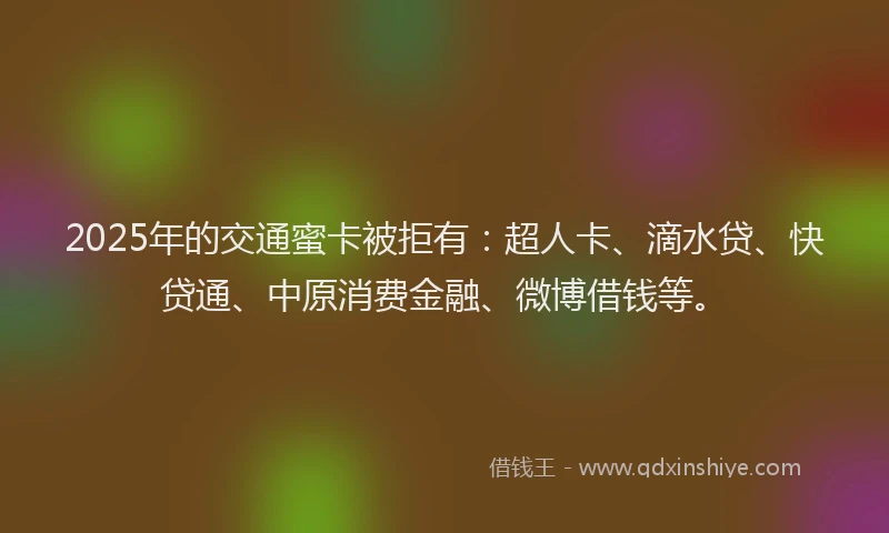 2025年的交通蜜卡被拒有：超人卡、滴水贷、快贷通、中原消费金融、微博借钱等。