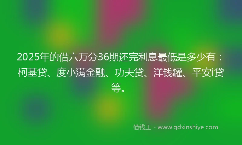 2025年的借六万分36期还完利息最低是多少有：柯基贷、度小满金融、功夫贷、洋钱罐、平安i贷等。