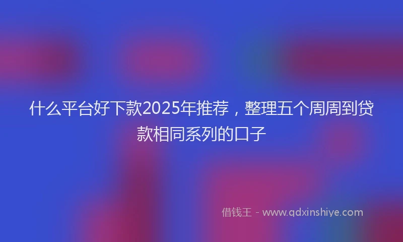 什么平台好下款2025年推荐，整理五个周周到贷款相同系列的口子