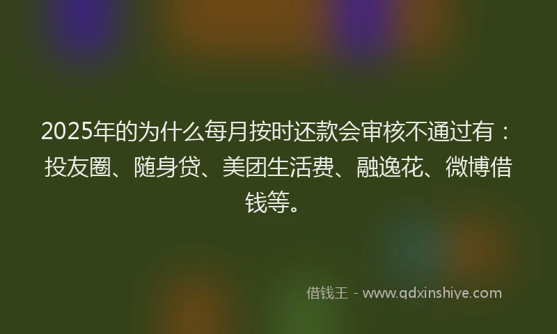 2025年的为什么每月按时还款会审核不通过有：投友圈、随身贷、美团生活费、融逸花、微博借钱等。
