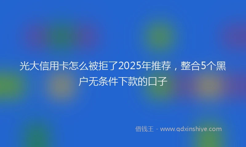 光大信用卡怎么被拒了2025年推荐，整合5个黑户无条件下款的口子