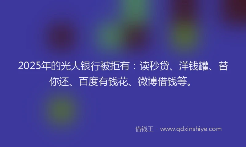 2025年的光大银行被拒有：读秒贷、洋钱罐、替你还、百度有钱花、微博借钱等。