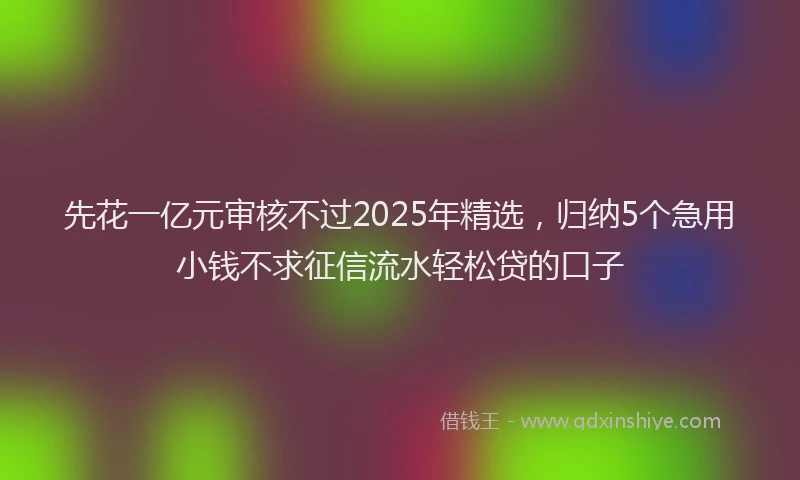 先花一亿元审核不过2025年精选，归纳5个急用小钱不求征信流水轻松贷的口子