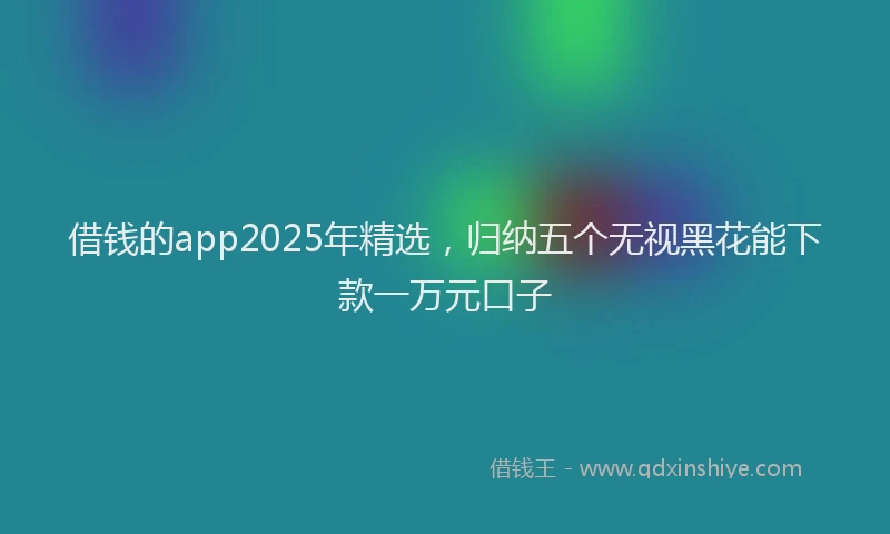 借钱的app2025年精选，归纳五个无视黑花能下款一万元口子