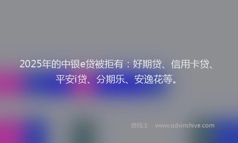 2025年的中银e贷被拒有：好期贷、信用卡贷、平安i贷、分期乐、安逸花等。