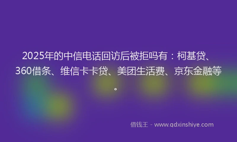 2025年的中信电话回访后被拒吗有：柯基贷、360借条、维信卡卡贷、美团生活费、京东金融等。