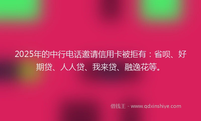 2025年的中行电话邀请信用卡被拒有：省呗、好期贷、人人贷、我来贷、融逸花等。