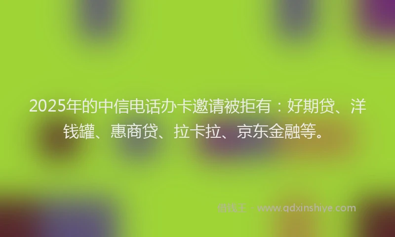 2025年的中信电话办卡邀请被拒有：好期贷、洋钱罐、惠商贷、拉卡拉、京东金融等。