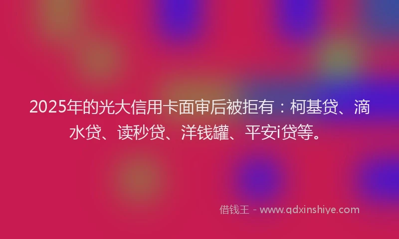 2025年的光大信用卡面审后被拒有：柯基贷、滴水贷、读秒贷、洋钱罐、平安i贷等。