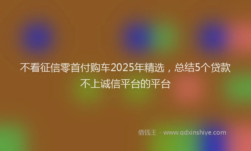 不看征信零首付购车2025年精选，总结5个贷款不上诚信平台的平台
