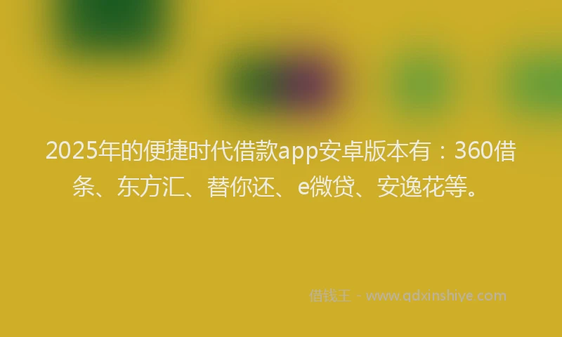 2025年的便捷时代借款app安卓版本有：360借条、东方汇、替你还、e微贷、安逸花等。