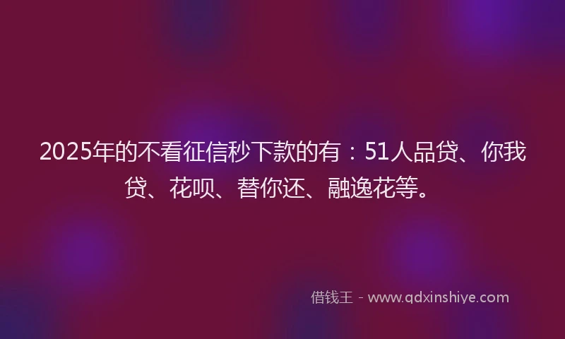 2025年的不看征信秒下款的有：51人品贷、你我贷、花呗、替你还、融逸花等。