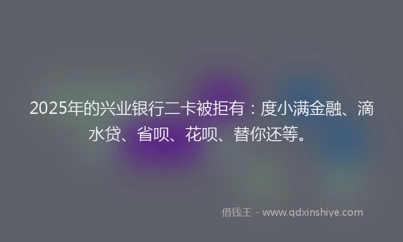 2025年的兴业银行二卡被拒有：度小满金融、滴水贷、省呗、花呗、替你还等。