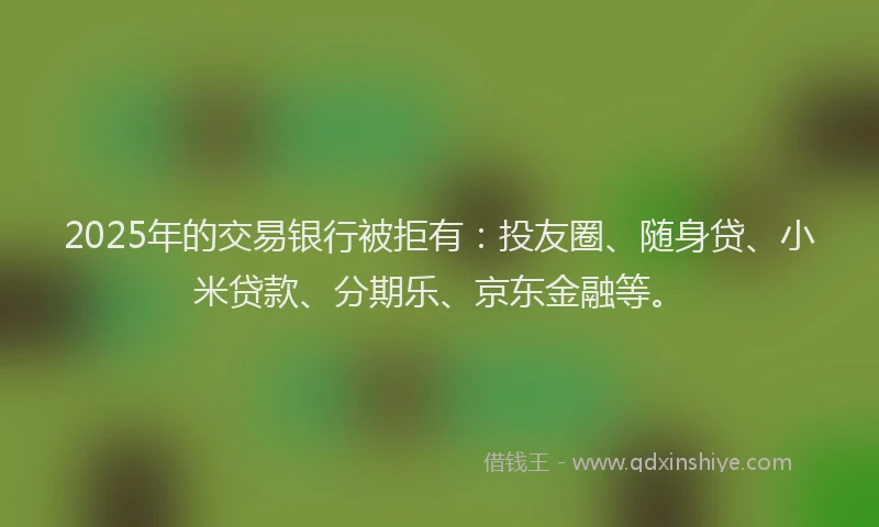 2025年的交易银行被拒有：投友圈、随身贷、小米贷款、分期乐、京东金融等。