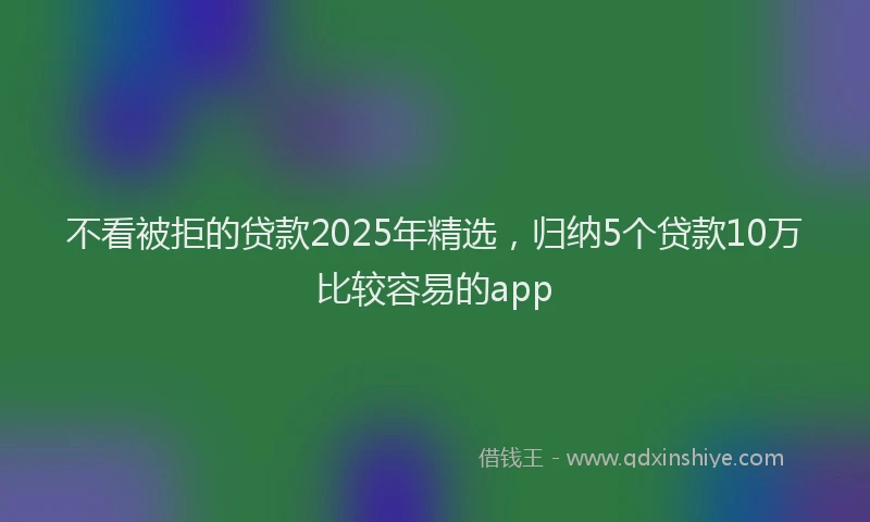 不看被拒的贷款2025年精选，归纳5个贷款10万比较容易的app