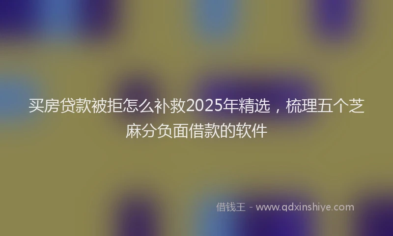 买房贷款被拒怎么补救2025年精选，梳理五个芝麻分负面借款的软件