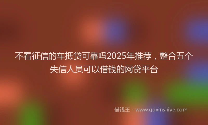 不看征信的车抵贷可靠吗2025年推荐，整合五个失信人员可以借钱的网贷平台