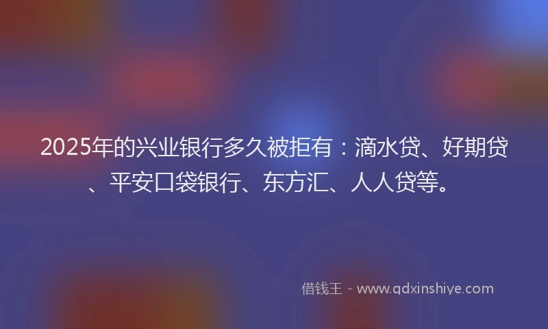 2025年的兴业银行多久被拒有：滴水贷、好期贷、平安口袋银行、东方汇、人人贷等。