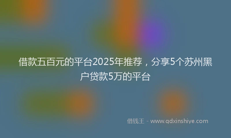 借款五百元的平台2025年推荐，分享5个苏州黑户贷款5万的平台