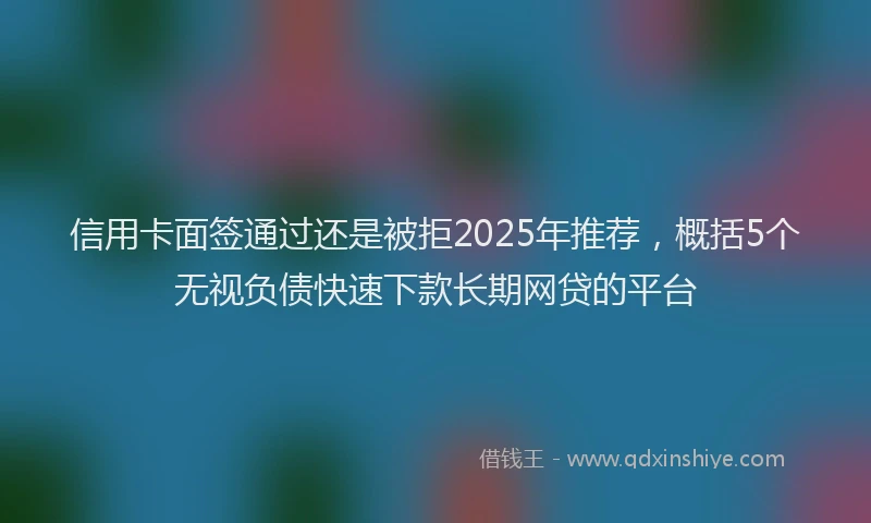 信用卡面签通过还是被拒2025年推荐，概括5个无视负债快速下款长期网贷的平台