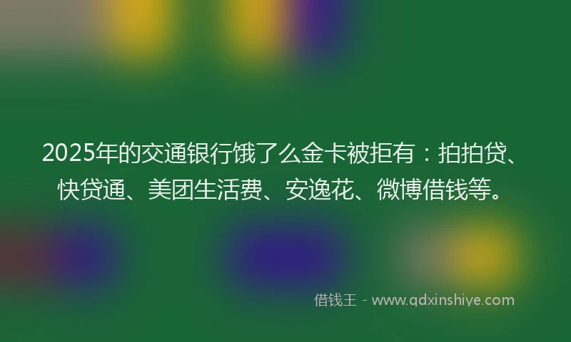 2025年的交通银行饿了么金卡被拒有：拍拍贷、快贷通、美团生活费、安逸花、微博借钱等。