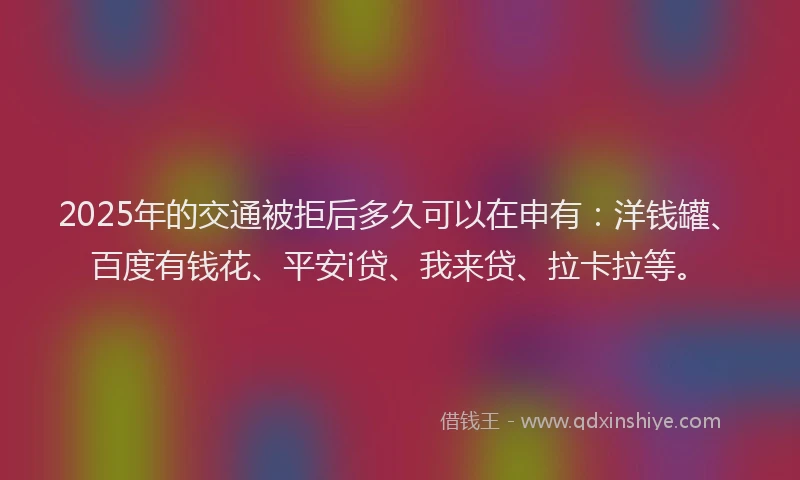 2025年的交通被拒后多久可以在申有：洋钱罐、百度有钱花、平安i贷、我来贷、拉卡拉等。