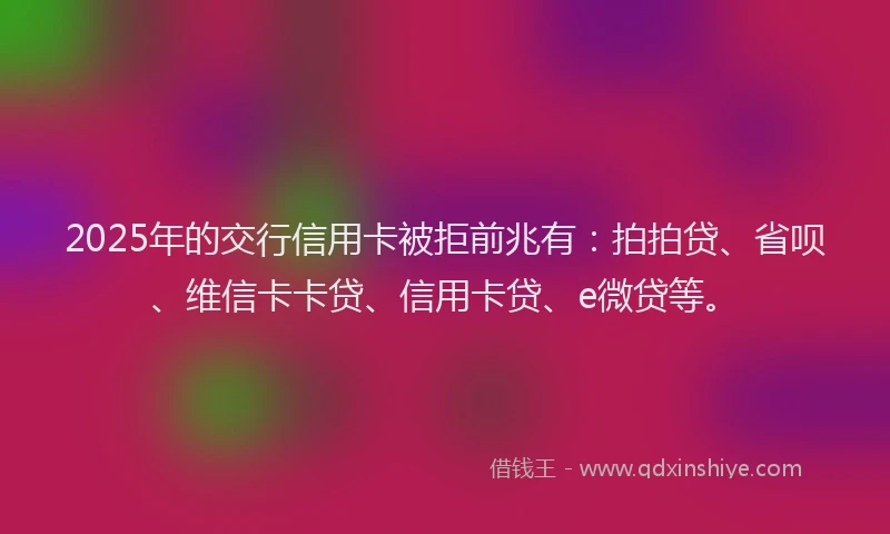 2025年的交行信用卡被拒前兆有：拍拍贷、省呗、维信卡卡贷、信用卡贷、e微贷等。