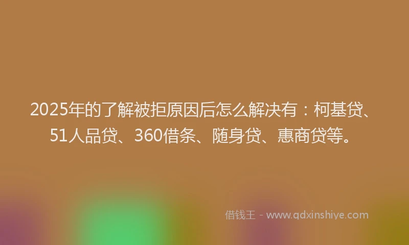 2025年的了解被拒原因后怎么解决有：柯基贷、51人品贷、360借条、随身贷、惠商贷等。