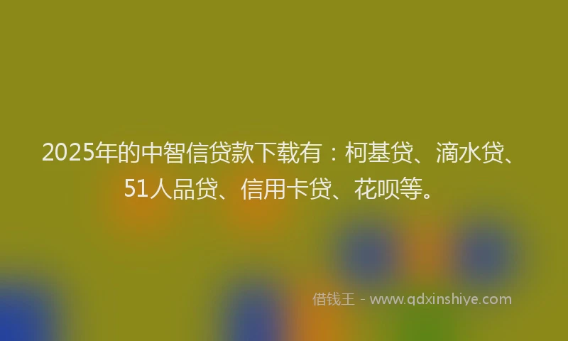 2025年的中智信贷款下载有：柯基贷、滴水贷、51人品贷、信用卡贷、花呗等。