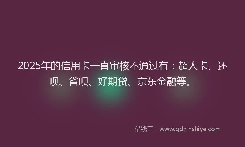 2025年的信用卡一直审核不通过有：超人卡、还呗、省呗、好期贷、京东金融等。
