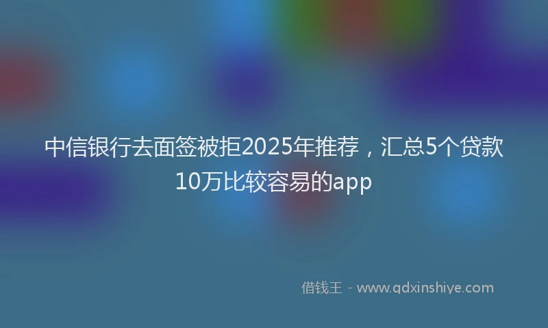 中信银行去面签被拒2025年推荐，汇总5个贷款10万比较容易的app