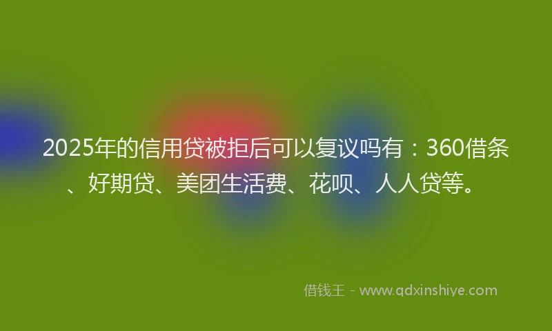 2025年的信用贷被拒后可以复议吗有：360借条、好期贷、美团生活费、花呗、人人贷等。