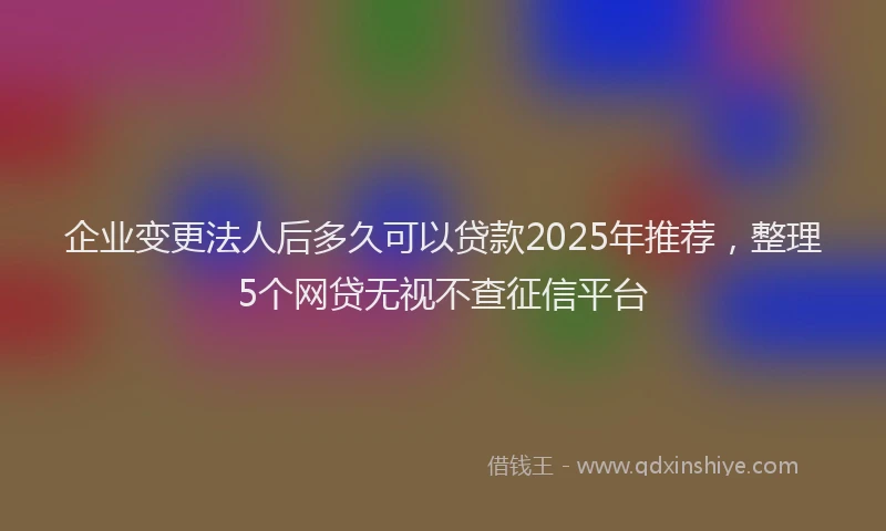企业变更法人后多久可以贷款2025年推荐，整理5个网贷无视不查征信平台