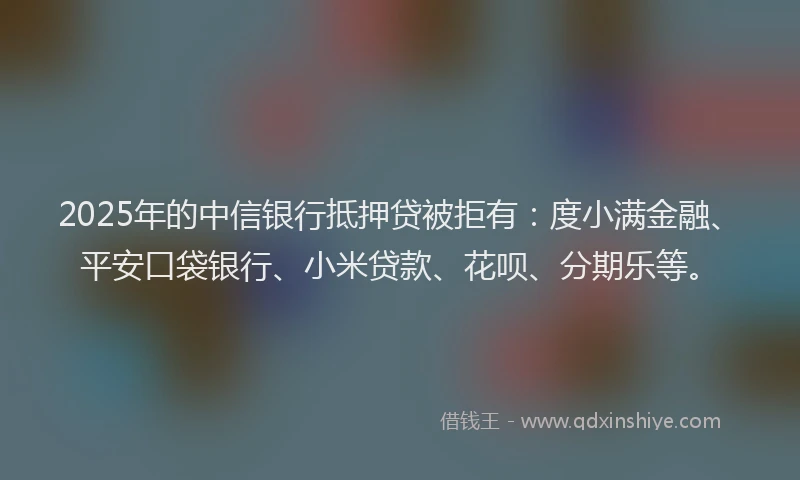 2025年的中信银行抵押贷被拒有：度小满金融、平安口袋银行、小米贷款、花呗、分期乐等。