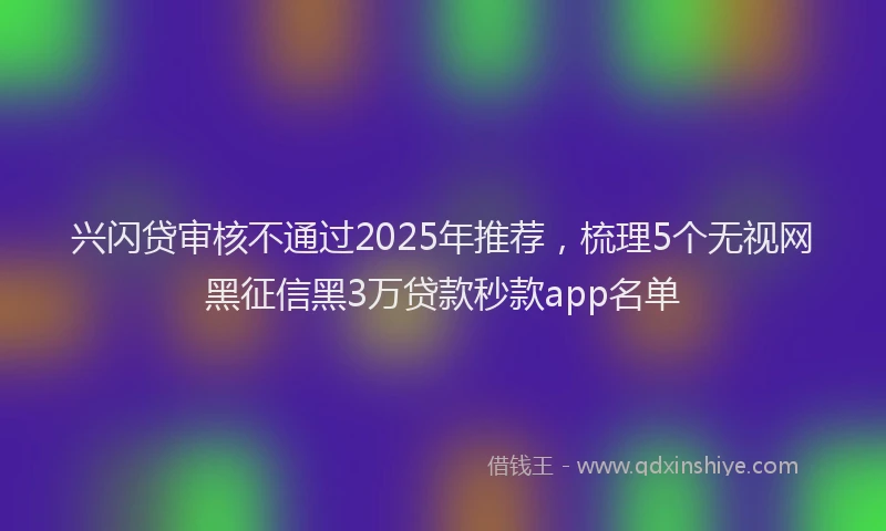 兴闪贷审核不通过2025年推荐，梳理5个无视网黑征信黑3万贷款秒款app名单