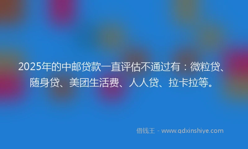 2025年的中邮贷款一直评估不通过有：微粒贷、随身贷、美团生活费、人人贷、拉卡拉等。
