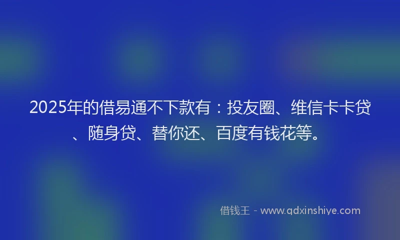 2025年的借易通不下款有：投友圈、维信卡卡贷、随身贷、替你还、百度有钱花等。