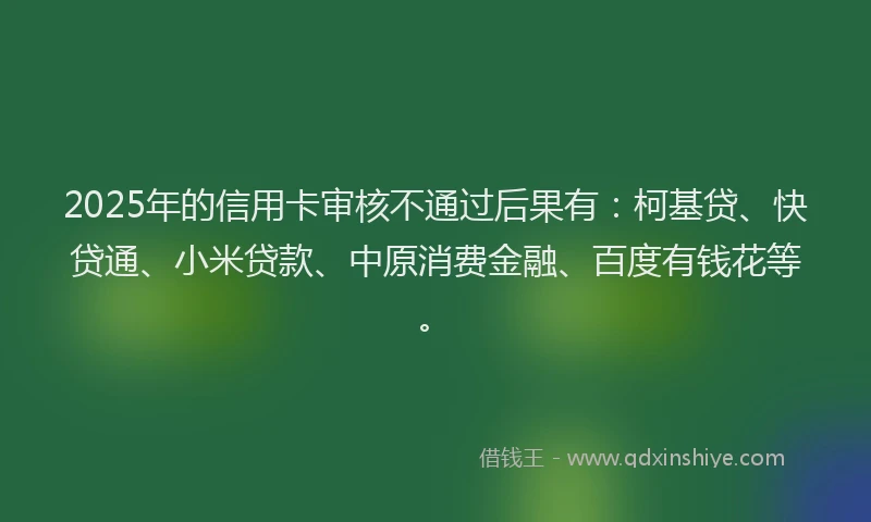 2025年的信用卡审核不通过后果有：柯基贷、快贷通、小米贷款、中原消费金融、百度有钱花等。