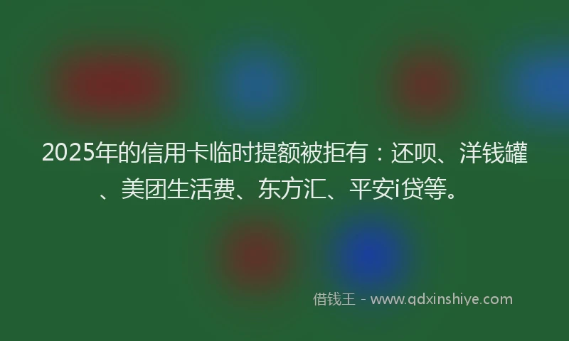 2025年的信用卡临时提额被拒有：还呗、洋钱罐、美团生活费、东方汇、平安i贷等。