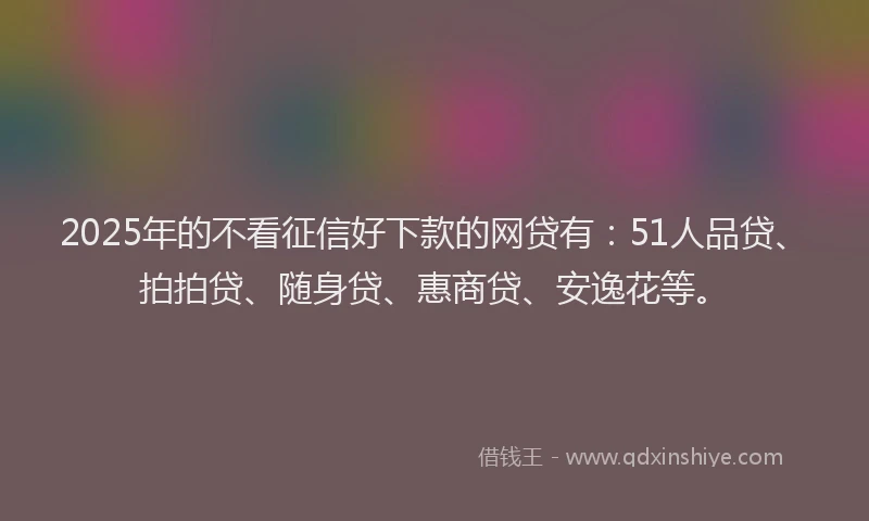 2025年的不看征信好下款的网贷有：51人品贷、拍拍贷、随身贷、惠商贷、安逸花等。