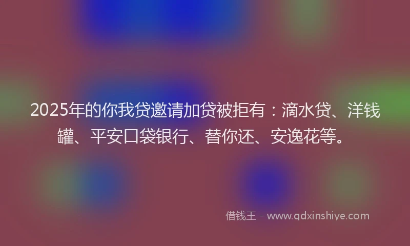 2025年的你我贷邀请加贷被拒有：滴水贷、洋钱罐、平安口袋银行、替你还、安逸花等。