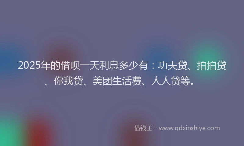 2025年的借呗一天利息多少有：功夫贷、拍拍贷、你我贷、美团生活费、人人贷等。