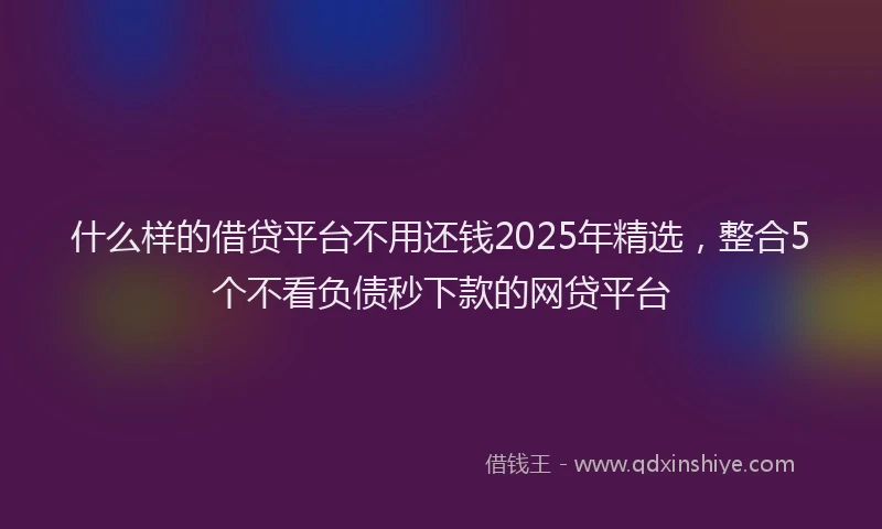 什么样的借贷平台不用还钱2025年精选，整合5个不看负债秒下款的网贷平台
