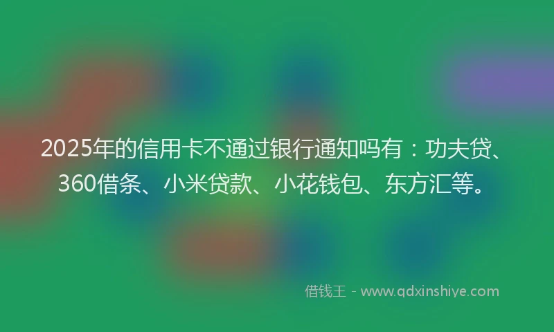 2025年的信用卡不通过银行通知吗有：功夫贷、360借条、小米贷款、小花钱包、东方汇等。