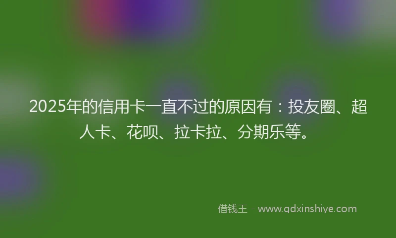 2025年的信用卡一直不过的原因有：投友圈、超人卡、花呗、拉卡拉、分期乐等。