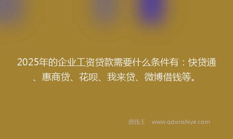 2025年的企业工资贷款需要什么条件有：快贷通、惠商贷、花呗、我来贷、微博借钱等。