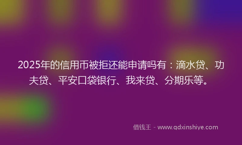 2025年的信用币被拒还能申请吗有：滴水贷、功夫贷、平安口袋银行、我来贷、分期乐等。