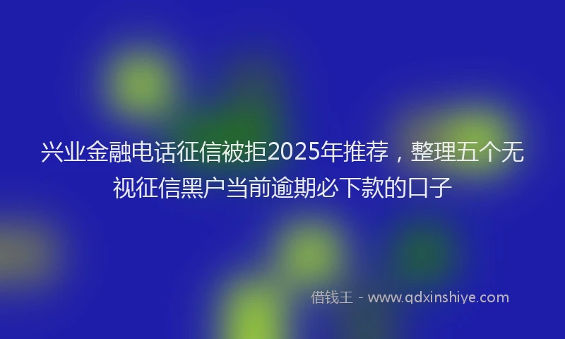 兴业金融电话征信被拒2025年推荐，整理五个无视征信黑户当前逾期必下款的口子